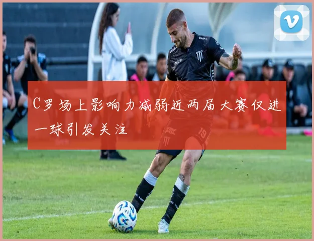 C罗场上影响力减弱近两届大赛仅进一球引发关注