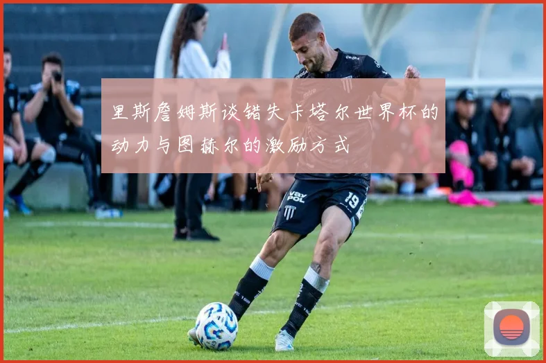 里斯詹姆斯谈错失卡塔尔世界杯的动力与图赫尔的激励方式