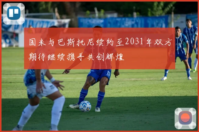 国米与巴斯托尼续约至2031年双方期待继续携手共创辉煌