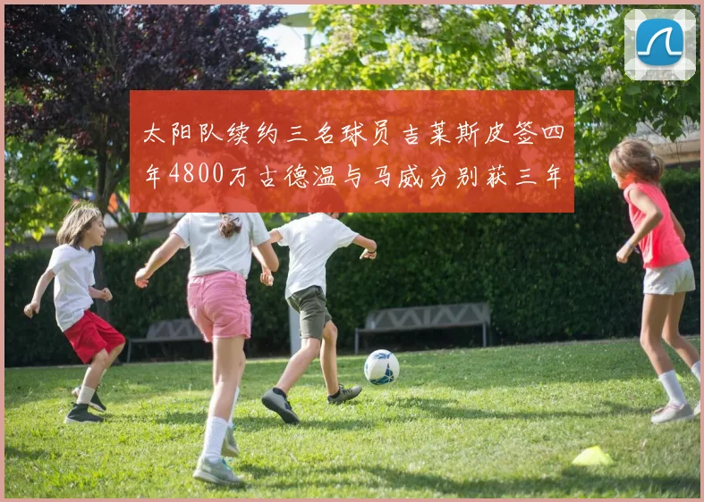 太阳队续约三名球员吉莱斯皮签四年4800万古德温与马威分别获三年合同