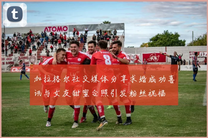 加拉格尔社交媒体分享求婚成功喜讯与女友甜蜜合照引发粉丝祝福
