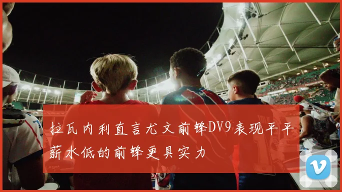拉瓦内利直言尤文前锋DV9表现平平薪水低的前锋更具实力