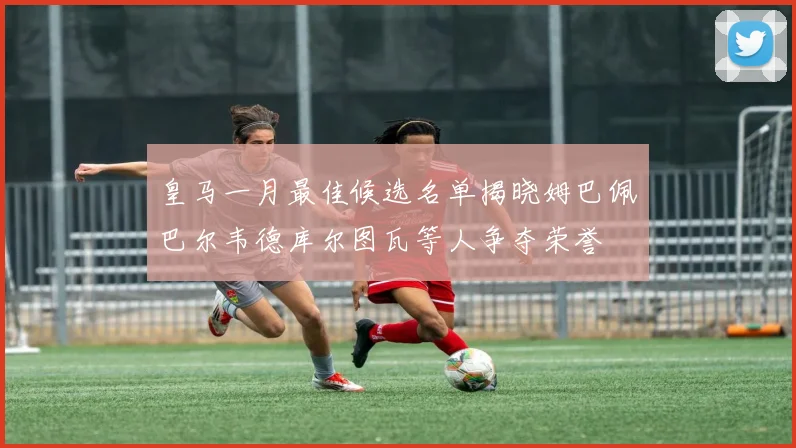 皇马一月最佳候选名单揭晓姆巴佩巴尔韦德库尔图瓦等人争夺荣誉