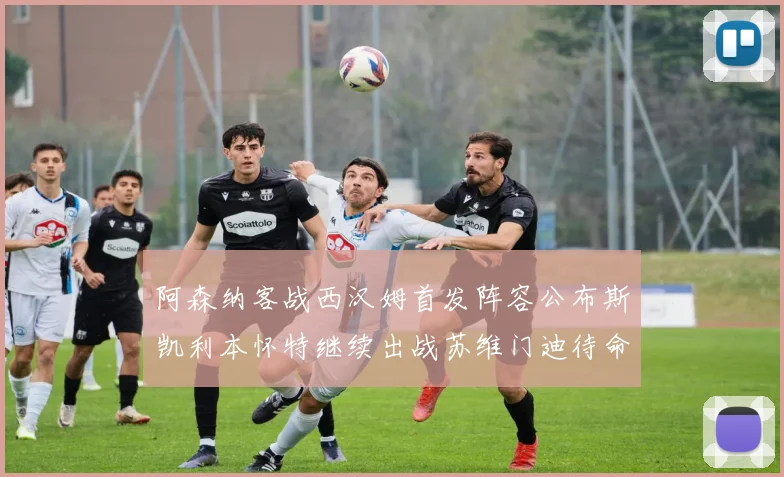 阿森纳客战西汉姆首发阵容公布斯凯利本怀特继续出战苏维门迪待命替补