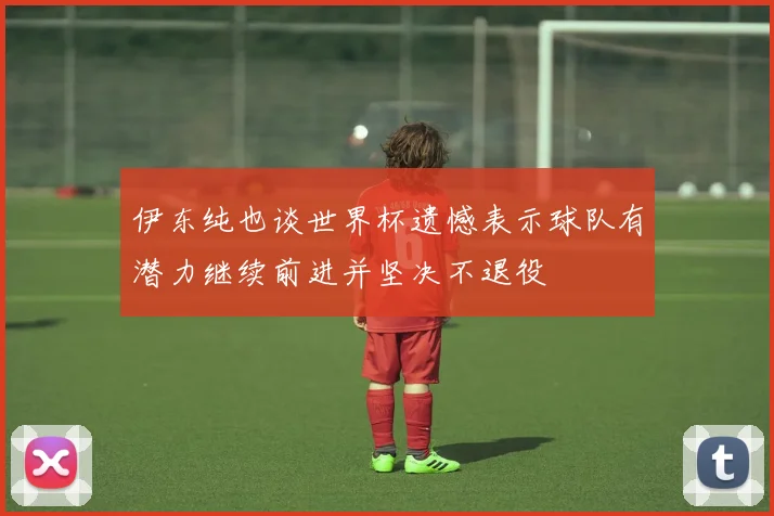 伊东纯也谈世界杯遗憾表示球队有潜力继续前进并坚决不退役