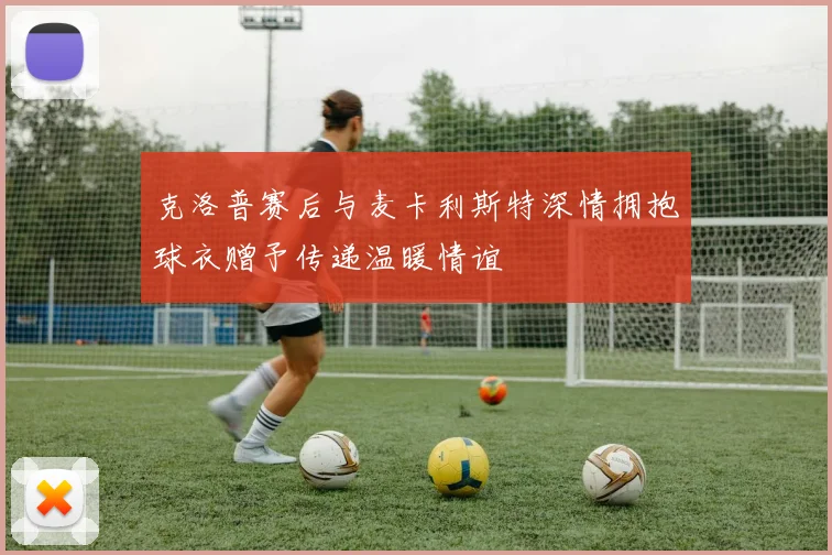 克洛普赛后与麦卡利斯特深情拥抱球衣赠予传递温暖情谊