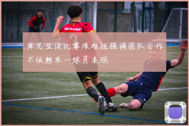 库尼亚谈比赛艰难性强调团队合作不依赖单一球员表现