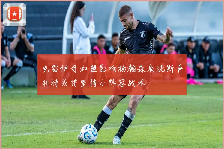 克雷伊奇加盟影响杨瀚森表现斯普利特或将坚持小阵容战术