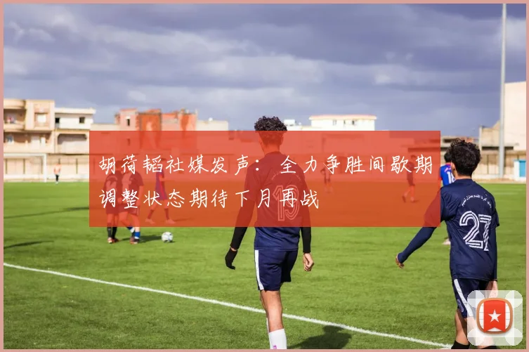 胡荷韬社媒发声：全力争胜间歇期调整状态期待下月再战