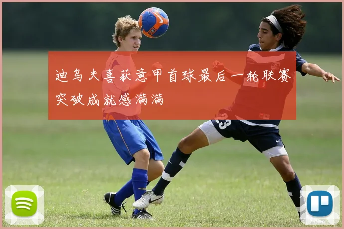 迪乌夫喜获意甲首球最后一轮联赛突破成就感满满