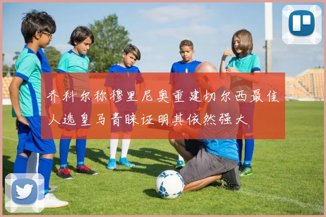 乔科尔称穆里尼奥重建切尔西最佳人选皇马青睐证明其依然强大