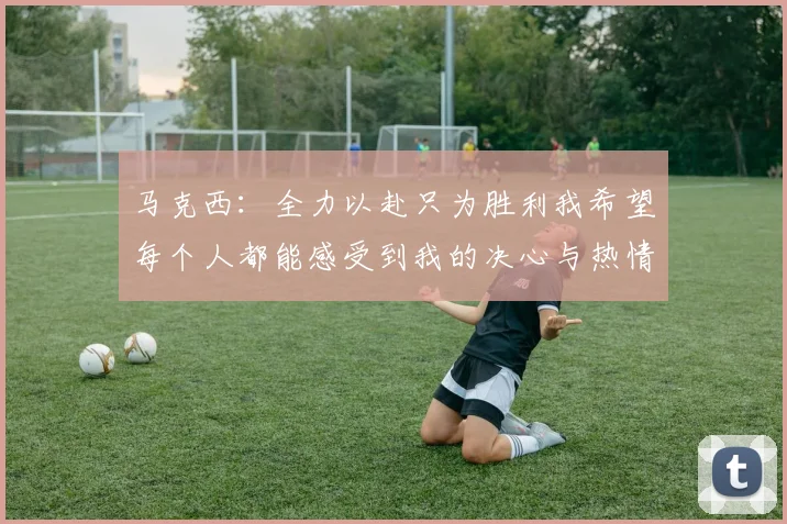 马克西：全力以赴只为胜利我希望每个人都能感受到我的决心与热情