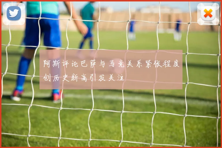 阿斯评论巴萨与马竞关系紧张程度创历史新高引发关注