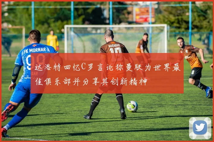 达洛特回忆C罗言论称曼联为世界最佳俱乐部并分享其创新精神