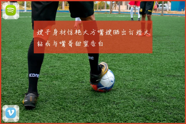 嫂子身材惊艳大方嘴嫂晒出订婚大钻戒与嘴哥甜蜜告白