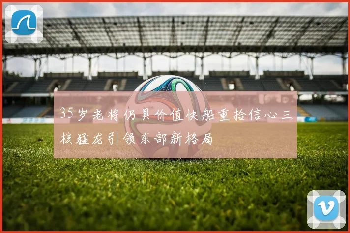 35岁老将仍具价值快船重拾信心三核猛龙引领东部新格局