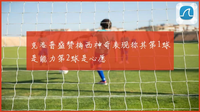 克洛普盛赞梅西神奇表现称其第1球是能力第2球是心愿
