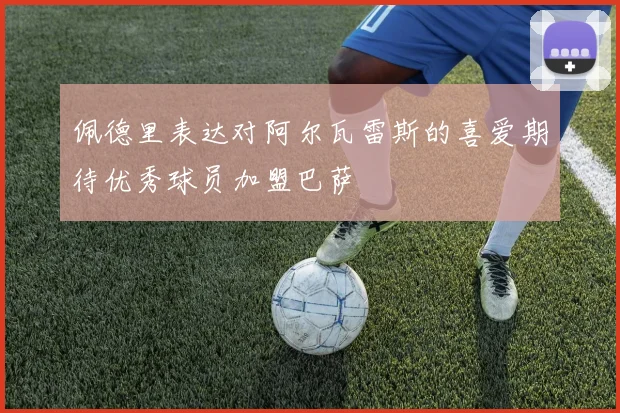 佩德里表达对阿尔瓦雷斯的喜爱期待优秀球员加盟巴萨