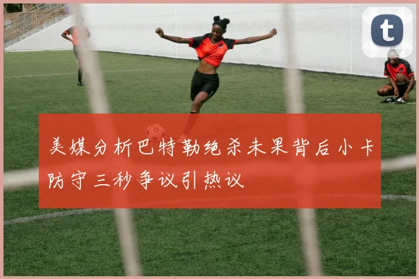 美媒分析巴特勒绝杀未果背后小卡防守三秒争议引热议