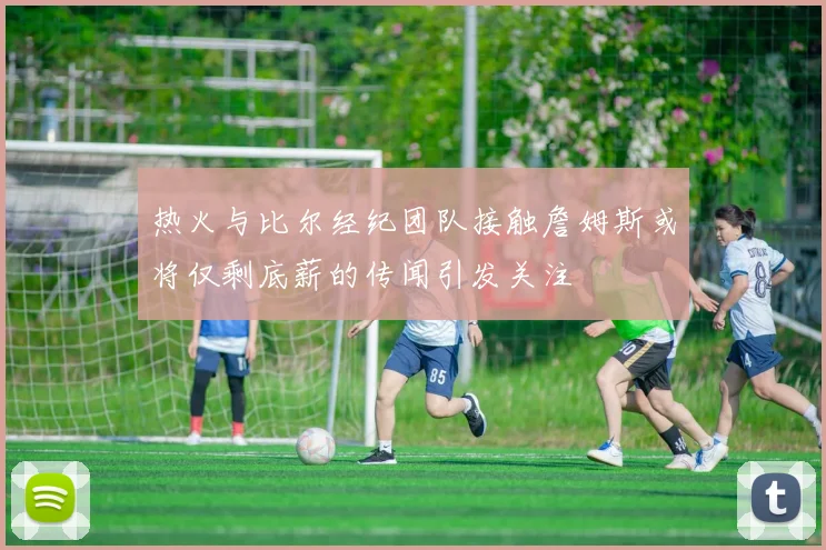 热火与比尔经纪团队接触詹姆斯或将仅剩底薪的传闻引发关注
