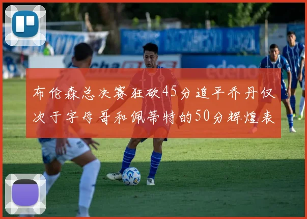 布伦森总决赛狂砍45分追平乔丹仅次于字母哥和佩蒂特的50分辉煌表现