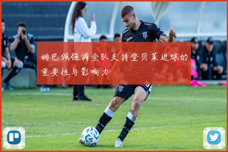 姆巴佩强调全队支持登贝莱进球的重要性与影响力