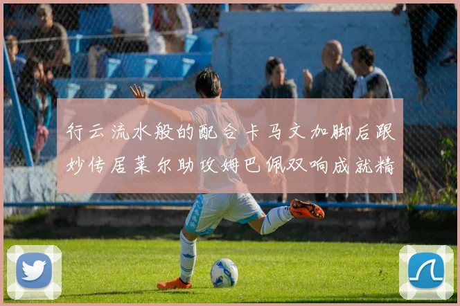 行云流水般的配合卡马文加脚后跟妙传居莱尔助攻姆巴佩双响成就精彩瞬间