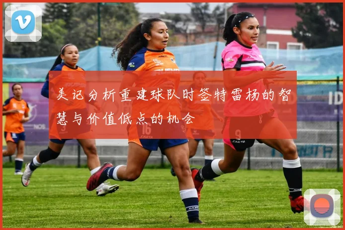 美记分析重建球队时签特雷杨的智慧与价值低点的机会