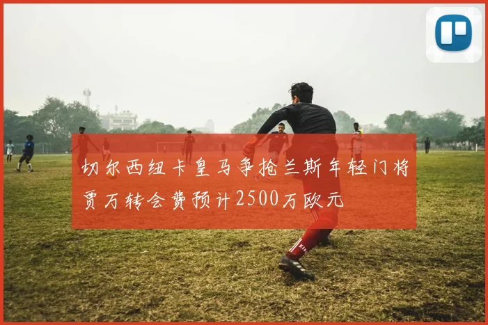 切尔西纽卡皇马争抢兰斯年轻门将贾万转会费预计2500万欧元